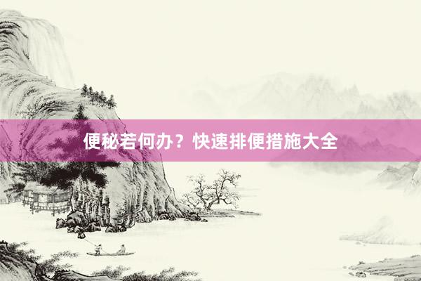 便秘若何办？快速排便措施大全